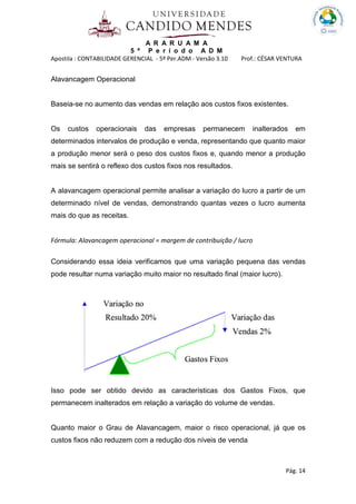 A R A R U A M A
5 º P e r í o d o A D M
Apostila : CONTABILIDADE GERENCIAL - 5º Per.ADM - Versão 3.10 Prof.: CÉSAR VENTURA
Pág. 14
Alavancagem Operacional
Baseia-se no aumento das vendas em relação aos custos fixos existentes.
Os custos operacionais das empresas permanecem inalterados em
determinados intervalos de produção e venda, representando que quanto maior
a produção menor será o peso dos custos fixos e, quando menor a produção
mais se sentirá o reflexo dos custos fixos nos resultados.
A alavancagem operacional permite analisar a variação do lucro a partir de um
determinado nível de vendas, demonstrando quantas vezes o lucro aumenta
mais do que as receitas.
Fórmula: Alavancagem operacional = margem de contribuição / lucro
Considerando essa ideia verificamos que uma variação pequena das vendas
pode resultar numa variação muito maior no resultado final (maior lucro).
Isso pode ser obtido devido as características dos Gastos Fixos, que
permanecem inalterados em relação a variação do volume de vendas.
Quanto maior o Grau de Alavancagem, maior o risco operacional, já que os
custos fixos não reduzem com a redução dos níveis de venda
 