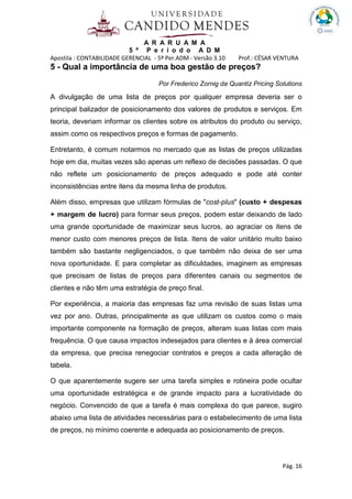 A R A R U A M A
5 º P e r í o d o A D M
Apostila : CONTABILIDADE GERENCIAL - 5º Per.ADM - Versão 3.10 Prof.: CÉSAR VENTURA
Pág. 16
5 - Qual a importância de uma boa gestão de preços?
Por Frederico Zornig da Quantiz Pricing Solutions
A divulgação de uma lista de preços por qualquer empresa deveria ser o
principal balizador de posicionamento dos valores de produtos e serviços. Em
teoria, deveriam informar os clientes sobre os atributos do produto ou serviço,
assim como os respectivos preços e formas de pagamento.
Entretanto, é comum notarmos no mercado que as listas de preços utilizadas
hoje em dia, muitas vezes são apenas um reflexo de decisões passadas. O que
não reflete um posicionamento de preços adequado e pode até conter
inconsistências entre itens da mesma linha de produtos.
Além disso, empresas que utilizam fórmulas de "cost-plus" (custo + despesas
+ margem de lucro) para formar seus preços, podem estar deixando de lado
uma grande oportunidade de maximizar seus lucros, ao agraciar os itens de
menor custo com menores preços de lista. Itens de valor unitário muito baixo
também são bastante negligenciados, o que também não deixa de ser uma
nova oportunidade. E para completar as dificuldades, imaginem as empresas
que precisam de listas de preços para diferentes canais ou segmentos de
clientes e não têm uma estratégia de preço final.
Por experiência, a maioria das empresas faz uma revisão de suas listas uma
vez por ano. Outras, principalmente as que utilizam os custos como o mais
importante componente na formação de preços, alteram suas listas com mais
frequência. O que causa impactos indesejados para clientes e à área comercial
da empresa, que precisa renegociar contratos e preços a cada alteração de
tabela.
O que aparentemente sugere ser uma tarefa simples e rotineira pode ocultar
uma oportunidade estratégica e de grande impacto para a lucratividade do
negócio. Convencido de que a tarefa é mais complexa do que parece, sugiro
abaixo uma lista de atividades necessárias para o estabelecimento de uma lista
de preços, no mínimo coerente e adequada ao posicionamento de preços.
 
