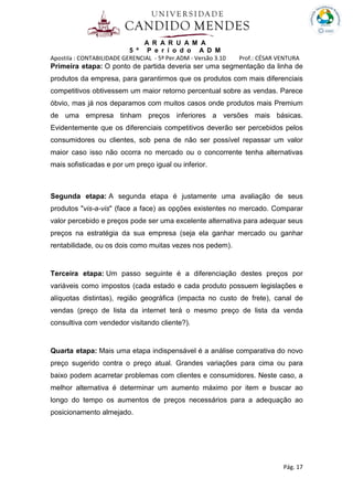 A R A R U A M A
5 º P e r í o d o A D M
Apostila : CONTABILIDADE GERENCIAL - 5º Per.ADM - Versão 3.10 Prof.: CÉSAR VENTURA
Pág. 17
Primeira etapa: O ponto de partida deveria ser uma segmentação da linha de
produtos da empresa, para garantirmos que os produtos com mais diferenciais
competitivos obtivessem um maior retorno percentual sobre as vendas. Parece
óbvio, mas já nos deparamos com muitos casos onde produtos mais Premium
de uma empresa tinham preços inferiores a versões mais básicas.
Evidentemente que os diferenciais competitivos deverão ser percebidos pelos
consumidores ou clientes, sob pena de não ser possível repassar um valor
maior caso isso não ocorra no mercado ou o concorrente tenha alternativas
mais sofisticadas e por um preço igual ou inferior.
Segunda etapa: A segunda etapa é justamente uma avaliação de seus
produtos "vis-a-vis" (face a face) as opções existentes no mercado. Comparar
valor percebido e preços pode ser uma excelente alternativa para adequar seus
preços na estratégia da sua empresa (seja ela ganhar mercado ou ganhar
rentabilidade, ou os dois como muitas vezes nos pedem).
Terceira etapa: Um passo seguinte é a diferenciação destes preços por
variáveis como impostos (cada estado e cada produto possuem legislações e
alíquotas distintas), região geográfica (impacta no custo de frete), canal de
vendas (preço de lista da internet terá o mesmo preço de lista da venda
consultiva com vendedor visitando cliente?).
Quarta etapa: Mais uma etapa indispensável é a análise comparativa do novo
preço sugerido contra o preço atual. Grandes variações para cima ou para
baixo podem acarretar problemas com clientes e consumidores. Neste caso, a
melhor alternativa é determinar um aumento máximo por item e buscar ao
longo do tempo os aumentos de preços necessários para a adequação ao
posicionamento almejado.
 