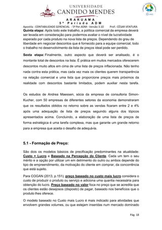 A R A R U A M A
5 º P e r í o d o A D M
Apostila : CONTABILIDADE GERENCIAL - 5º Per.ADM - Versão 3.10 Prof.: CÉSAR VENTURA
Pág. 18
Quinta etapa: Após todo este trabalho, a política comercial da empresa deverá
ser levada em consideração para podermos avaliar o nível de lucratividade
esperado por cada produto na nova lista de preços. Dependendo do grau de
liberdade em negociar descontos que é fornecido para a equipe comercial, todo
o trabalho no desenvolvimento da lista de preços ideal pode ser perdido.
Sexta etapa: Finalmente, outro aspecto que deverá ser analisado, é o
montante total de descontos na lista. É prática em muitos mercados oferecerem
descontos muito altos em cima de uma lista de preços inflacionada. Não tenho
nada contra esta prática, mas cada vez mais os clientes querem transparência
na relação comercial e uma lista que proporcione preços mais próximos da
realidade com descontos bastante limitados, podem auxiliar nesta tarefa.
Os estudos de Andrea Maessen, sócia da empresa de consultoria Simon-
Kucher, com 50 empresas de diferentes setores da economia demonstraram
que os resultados obtidos no retorno sobre as vendas ficaram entre 2 e 4%
após uma adequação de lista de preços seguindo alguns dos tópicos
apresentados acima. Concluindo, a elaboração de uma lista de preços de
forma estratégica é uma tarefa complexa, mas que garante um grande retorno
para a empresa que aceita o desafio de adequá-la.
5.1 - Formação de Preço:
São dois os modelos básicos de precificação predominantes na atualidade:
Custo + Lucro e Baseado na Percepção do Cliente. Cada um tem o seu
mérito e a opção por utilizar um em detrimento do outro ou ambos depende do
tipo de empreendimento, da motivação do cliente em comprar, da concorrência
que está sujeito.
Para COGAN (2013, p.151), preço baseado no custo mais lucro considera o
custo de produzir o produto ou serviço e adiciona uma quantia necessária para
obtenção do lucro. Preço baseado no valor foca no preço que se acredita que
os clientes estão desejosos (disposto) de pagar, baseado nos benefícios que o
produto lhes oferece.
O modelo baseado no Custo mais Lucro é mais indicado para atividades que
envolvem grandes volumes, ou que estejam inseridas num mercado dominado
 