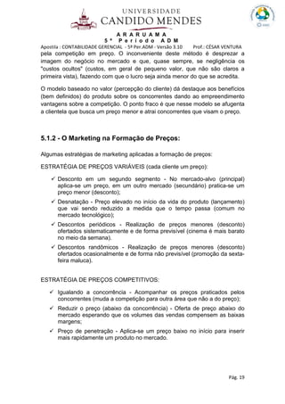 A R A R U A M A
5 º P e r í o d o A D M
Apostila : CONTABILIDADE GERENCIAL - 5º Per.ADM - Versão 3.10 Prof.: CÉSAR VENTURA
Pág. 19
pela competição em preço. O inconveniente deste método é desprezar a
imagem do negócio no mercado e que, quase sempre, se negligência os
"custos ocultos" (custos, em geral de pequeno valor, que não são claros a
primeira vista), fazendo com que o lucro seja ainda menor do que se acredita.
O modelo baseado no valor (percepção do cliente) dá destaque aos benefícios
(bem definidos) do produto sobre os concorrentes dando ao empreendimento
vantagens sobre a competição. O ponto fraco é que nesse modelo se afugenta
a clientela que busca um preço menor e atrai concorrentes que visam o preço.
5.1.2 - O Marketing na Formação de Preços:
Algumas estratégias de marketing aplicadas a formação de preços:
ESTRATÉGIA DE PREÇOS VARIÁVEIS (cada cliente um preço):
Desconto em um segundo segmento - No mercado-alvo (principal)
aplica-se um preço, em um outro mercado (secundário) pratica-se um
preço menor (desconto);
Desnatação - Preço elevado no início da vida do produto (lançamento)
que vai sendo reduzido a medida que o tempo passa (comum no
mercado tecnológico);
Descontos periódicos - Realização de preços menores (desconto)
ofertados sistematicamente e de forma previsível (cinema é mais barato
no meio da semana).
Descontos randômicos - Realização de preços menores (desconto)
ofertados ocasionalmente e de forma não previsível (promoção da sexta-
feira maluca).
ESTRATÉGIA DE PREÇOS COMPETITIVOS:
Igualando a concorrência - Acompanhar os preços praticados pelos
concorrentes (muda a competição para outra área que não a do preço);
Reduzir o preço (abaixo da concorrência) - Oferta de preço abaixo do
mercado esperando que os volumes das vendas compensem as baixas
margens;
Preço de penetração - Aplica-se um preço baixo no início para inserir
mais rapidamente um produto no mercado.
 