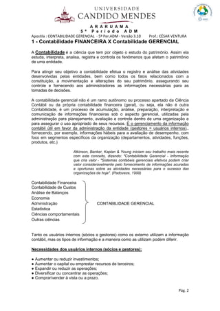 A R A R U A M A
5 º P e r í o d o A D M
Apostila : CONTABILIDADE GERENCIAL - 5º Per.ADM - Versão 3.10 Prof.: CÉSAR VENTURA
Pág. 2
1 - Contabilidade FINANCEIRA X Contabilidade GERENCIAL
A Contabilidade é a ciência que tem por objeto o estudo do patrimônio. Assim ela
estuda, interpreta, analisa, registra e controla os fenômenos que afetam o patrimônio
de uma entidade.
Para atingir seu objetivo a contabilidade efetua o registro e análise das atividades
desenvolvidas pelas entidades, bem como todos os fatos relacionados com a
constituição, a movimentação e alterações do seu patrimônio, assegurando seu
controle e fornecendo aos administradores as informações necessárias para as
tomadas de decisões.
A contabilidade gerencial não é um ramo autônomo ou processo apartado da Ciência
Contábil ou da própria contabilidade financeira (geral), ou seja, ela não é outra
Contabilidade, é um processo de acumulação, análise, preparação, interpretação e
comunicação de informações financeiras sob o aspecto gerencial, utilizadas pela
administração para planejamento, avaliação e controle dentro de uma organização e
para assegurar o uso apropriado de seus recursos. É o gerenciamento da informação
contábil útil em favor da administração da entidade (gestores = usuários internos).,
fornecendo, por exemplo, informações hábeis para a avaliação de desempenho, com
foco em segmentos específicos da organização (departamentos, atividades, funções,
produtos, etc.)
Atkinson, Banker, Kaplan & Young iniciam seu trabalho mais recente
com este conceito, dizendo: "Contabilidade Gerencial - Informação
que cria valor - "Sistemas contábeis gerenciais efetivos podem criar
valor consideravelmente pelo fornecimento de informações acuradas
e oportunas sobre as atividades necessárias para o sucesso das
organizações de hoje". (Padoveze, 1999)
Contabilidade Financeira
Contabilidade de Custos
Análise de Balanços
Economia
Administração CONTABILIDADE GERENCIAL
Estatística
Ciências comportamentais
Outras ciências
Tanto os usuários internos (sócios e gestores) como os externo utilizam a informação
contábil, mas os tipos de informação e a maneira como as utilizam podem diferir.
Necessidades dos usuários internos (sócios e gestores):
● Aumentar ou reduzir investimentos;
● Aumentar o capital ou emprestar recursos de terceiros;
● Expandir ou reduzir as operações;
● Diversificar ou concentrar as operações;
● Comprar/vender à vista ou a prazo.
 