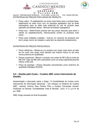 A R A R U A M A
5 º P e r í o d o A D M
Apostila : CONTABILIDADE GERENCIAL - 5º Per.ADM - Versão 3.10 Prof.: CÉSAR VENTURA
Pág. 20
ESTRATÉGIA DE PREÇOS POR LINHAS DE PRODUTO:
Preço cativo - É estabelecido um preço mais baixo para o produto base,
objetivando se obter lucro com os produtos agregados que se farão
necessários para se obter todo potencial de uso do produto base
(aparelho de barbear (base) - lâminas de barbear (agregado));
Preço isca - Determinado produto tem seu preço reduzido para atrair o
cliente ao estabelecimento, intencionando vender os produtos mais
caros;
Preço para múltiplas unidades - Cria-se um conjunto de produtos que
tem o preço menor em relação a cada item se adquirido isoladamente.
ESTRATÉGIA DE PREÇOS PSICOLÓGICA:
Preço referência - Mostra-se um produto com preço mais baixo ao lado
de um outro com preço mais elevado (da mesma marca ou de outra
marca próxima em qualidade);
Preços ocasionais - Marcar o produto com preço de R$ 3,99 ao invés de
R$ 4,00. Valor de R$ 2,95 é percebido como um preço significativamente
inferior a R$ 3,00;
Preço de prestígio - Preços elevados reconhecidos como sinônimo de
qualidade (Relógios ROLEX).
5.2 – Gestão pelo Custo – Custeio ABC como Instrumento de
Gestão:
Apresentação e discussão sobre o Artigo: “A Contabilidade de Custos como
Instrumento de Informação Gerencial – Um enfoque no Sistema de Custeio
ABC”, autores: Antonio Dias Pereira Filho e Hudson Fernandes Amaral.
Publicado na Revista “Contabilidade Vista & Revista”, vol.9, nº 2, p.3-14 de
jun.1998.
OBS: Artigo anexado ao final da apostila.
 