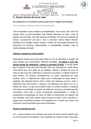 A R A R U A M A
5 º P e r í o d o A D M
Apostila : CONTABILIDADE GERENCIAL - 5º Per.ADM - Versão 3.10 Prof.: CÉSAR VENTURA
Pág. 21
6 - Quatro formas de lucrar mais
Um empresário e um consultor mostram como tornar o negócio mais rentável
Texto da Redação de Pequenas Empresas Grandes Negócios
Todo empresário busca ampliar sua rentabilidade, mas poucos dão conta do
recado. Entre os bem-sucedidos está Cláudio Henrique de Faria, sócio da
padaria Via dos Pães, uma das maiores de Brasília. Em busca do segredo da
proeza, conversamos com ele e com o consultor Carlos Alberto Ercolin,
professor da Fundação Getulio Vargas e diretor da Associação Nacional dos
Executivos de Finanças, Administração e Contabilidade (Anefac). Veja as
recomendações da dupla.
Calcule a margem de cada produto
Muita gente calcula seus lucros pela média em vez de identificar a margem de
cada produto que comercializa. Péssima estratégia. "A média é uma das
piores formas de estatística", afirma o consultor Ercolin. O perigo desse
tipo de cálculo é que ele pode mascarar itens que dão prejuízo. Ciente disso,
Faria afirma que, com ajuda de um software, calcula a margem de lucro de
cada um dos cerca de 2.200 itens à venda em sua padaria. O cálculo é feito em
duas frentes. Na primeira, consideram-se os custos específicos de cada
produto, como a matéria-prima usada para a fabricação de pães, doces e
salgados. Na segunda frente é feito o rateio das despesas comuns, como o
pagamento dos funcionários, o aluguel e as despesas com água e luz. Aí, a
divisão da conta, no caso dos produtos feitos na própria padaria, é realizada
com base na quantidade, em quilos, de cada item. Já para os produtos que são
revendidos, como leite e outras mercadorias industrializadas, a divisão é
proporcional à participação de cada um deles no faturamento do negócio. Na
sua empresa, você pode adotar outras formas de rateio, como considerar o
espaço que os produtos ocupam nas prateleiras ou o tempo que tomam das
máquinas e dos funcionários para serem fabricados.
Acerte na escolha do mix
O.k., você já conhece a sua estrutura de custos. É meio caminho andado para
ter um mix lucrativo de produtos. Com a planilha de custos na mão, Faria sabe,
 