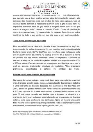 A R A R U A M A
5 º P e r í o d o A D M
Apostila : CONTABILIDADE GERENCIAL - 5º Per.ADM - Versão 3.10 Prof.: CÉSAR VENTURA
Pág. 22
por exemplo, que é bom negócio vender pães de fermentação natural – ele
consegue boa margem de lucro num produto de maior valor agregado. Mas só
isso não basta. Também é necessário levar em conta o giro de cada item. "É
importante combinar itens de giro maior e margem menor com os de giro
menor e margem maior", afirma o consultor Ercolin. Como tal combinação
somente é possível com rigoroso controle de estoque, Faria tem em mãos
relatórios de tudo o que vende, em que dia exato e em qual quantidade.
Trace metas e estratégias de vendas
Uma vez definido o que oferecer à clientela, é hora de concretizar os negócios.
A combinação de metas de desempenho com incentivo aos funcionários ajuda
bastante nessa tarefa. Na Via dos Pães, todo mês Faria traça metas para cada
um dos quatro turnos da padaria. "O objetivo é vender 3% a mais que a média
do período nos três meses anteriores", afirma o empresário. Conforme os
resultados atingidos, os funcionários podem receber bônus que variam de 10%
a 20% do salário. Para vender mais, os empregados têm liberdade para, com o
aval do gerente, implementar iniciativas de marketing. "Eles organizam
promoções, degustações e sorteios de brindes", diz Faria.
Reduza custos com aumento da produtividade
Na busca de lucros maiores, como você bem sabe, não adianta só vender
mais. É preciso também gastar menos. A racionalização das rotinas de trabalho
é uma boa forma de tesourar despesas. Foi assim que a Via dos Pães, em
2007, baixou os gastos mensais com horas extras de aproximadamente R$
6.500 para cerca de R$ 2.500 e ainda reduziu o número de funcionários de 68
para 65. Até março daquele ano, tarefas como a lavagem de alimentos e o
manejo do forno eram realizadas separadamente por empregados de diversos
setores, como os da lanchonete e da confeitaria. Agora, um mesmo funcionário
faz o mesmo serviço para qualquer departamento. "Não só economizamos com
mão-de-obra, como aumentamos a produção em 10%", diz.
Fonte: http://revistapegn.globo.com/Revista/Common/0,,EMI80892-17195,00-
QUATRO+FORMAS+DE+LUCRAR+MAIS.html – Acessado em 14/09/2014.
 