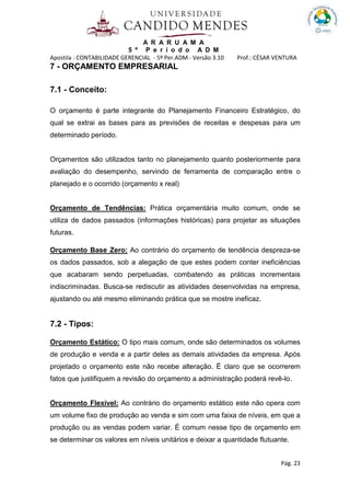 A R A R U A M A
5 º P e r í o d o A D M
Apostila : CONTABILIDADE GERENCIAL - 5º Per.ADM - Versão 3.10 Prof.: CÉSAR VENTURA
Pág. 23
7 - ORÇAMENTO EMPRESARIAL
7.1 - Conceito:
O orçamento é parte integrante do Planejamento Financeiro Estratégico, do
qual se extrai as bases para as previsões de receitas e despesas para um
determinado período.
Orçamentos são utilizados tanto no planejamento quanto posteriormente para
avaliação do desempenho, servindo de ferramenta de comparação entre o
planejado e o ocorrido (orçamento x real)
Orçamento de Tendências: Prática orçamentária muito comum, onde se
utiliza de dados passados (informações históricas) para projetar as situações
futuras.
Orçamento Base Zero: Ao contrário do orçamento de tendência despreza-se
os dados passados, sob a alegação de que estes podem conter ineficiências
que acabaram sendo perpetuadas, combatendo as práticas incrementais
indiscriminadas. Busca-se rediscutir as atividades desenvolvidas na empresa,
ajustando ou até mesmo eliminando prática que se mostre ineficaz.
7.2 - Tipos:
Orçamento Estático: O tipo mais comum, onde são determinados os volumes
de produção e venda e a partir deles as demais atividades da empresa. Após
projetado o orçamento este não recebe alteração. É claro que se ocorrerem
fatos que justifiquem a revisão do orçamento a administração poderá revê-lo.
Orçamento Flexível: Ao contrário do orçamento estático este não opera com
um volume fixo de produção ao venda e sim com uma faixa de níveis, em que a
produção ou as vendas podem variar. É comum nesse tipo de orçamento em
se determinar os valores em níveis unitários e deixar a quantidade flutuante.
 