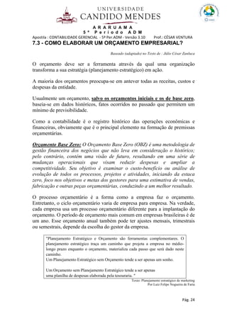 A R A R U A M A
5 º P e r í o d o A D M
Apostila : CONTABILIDADE GERENCIAL - 5º Per.ADM - Versão 3.10 Prof.: CÉSAR VENTURA
Pág. 24
7.3 - COMO ELABORAR UM ORÇAMENTO EMPRESARIAL?
Baseado (adaptado) no Texto de : Júlio César Zanluca
O orçamento deve ser a ferramenta através da qual uma organização
transforma a sua estratégia (planejamento estratégico) em ação.
A maioria dos orçamentos preocupa-se em antever todas as receitas, custos e
despesas da entidade.
Usualmente um orçamento, salvo os orçamentos iniciais e os de base zero,
baseia-se em dados históricos, fatos ocorridos no passado que permitem um
mínimo de previsibilidade.
Como a contabilidade é o registro histórico das operações econômicas e
financeiras, obviamente que é o principal elemento na formação de premissas
orçamentárias.
Orçamento Base Zero: O Orçamento Base Zero (OBZ) é uma metodologia de
gestão financeira dos negócios que não leva em consideração o histórico;
pelo contrário, contém uma visão de futuro, resultando em uma série de
mudanças operacionais que visam reduzir despesas e ampliar a
competitividade. Seu objetivo é examinar o custo-benefício ou análise de
evolução de todos os processos, projetos e atividades, iniciando da estaca
zero, foco nos objetivos e metas dos gestores para uma estimativa de vendas,
fabricação e outras peças orçamentárias, conduzindo a um melhor resultado.
O processo orçamentário é a forma como a empresa faz o orçamento.
Entretanto, o ciclo orçamentário varia de empresa para empresa. Na verdade,
cada empresa usa um processo orçamentário diferente para a implantação do
orçamento. O período de orçamento mais comum em empresas brasileiras é de
um ano. Esse orçamento anual também pode ter ajustes mensais, trimestrais
ou semestrais, depende da escolha do gestor da empresa.
"Planejamento Estratégico e Orçamento são ferramentas complementares. O
planejamento estratégico traça um caminho que projeta a empresa no médio-
longo prazo enquanto o orçamento, materializa cada passo que será dado neste
caminho.
Um Planejamento Estratégico sem Orçamento tende a ser apenas um sonho.
Um Orçamento sem Planejamento Estratégico tende a ser apenas
uma planilha de despesas elaborada pela tesouraria. "
Texto: Planejamento estratégico de marketing
Por Luiz Felipe Nogueira de Faria
 