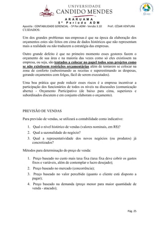A R A R U A M A
5 º P e r í o d o A D M
Apostila : CONTABILIDADE GERENCIAL - 5º Per.ADM - Versão 3.10 Prof.: CÉSAR VENTURA
Pág. 25
CUIDADOS:
Um dos grandes problemas nas empresas é que na época da elaboração dos
orçamentos estes são feitos em cima de dados históricos que não representam
mais a realidade ou não traduzem a estratégia das empresas.
Outro grande defeito é que no primeiro momento esses gestores fazem o
orçamento de sua área e na maioria das vezes como só eles existissem na
empresa, ou seja, são tentados a colocar no papel todos seus projetos como
se não existissem restrições orçamentárias além de tentarem se colocar na
zona de conforto (subestimando as receitas e superestimando as despesas,
gerando orçamentos com folgas, fácil de serem executados).
Uma boa prática que pode reduzir esses riscos é a empresa incentivar a
participação dos funcionários de todos os níveis na discussões (comunicação
aberta) - Orçamento Participativo (de baixo para cima, superiores e
subordinados discutem e em conjunto elaboram o orçamento).
PREVISÃO DE VENDAS
Para previsão de vendas, se utilizará a contabilidade como indicativo:
1. Qual o nível histórico de vendas (valores nominais, em R$)?
2. Qual a sazonalidade do negócio?
3. Qual a representatividade dos novos negócios (ou produtos) já
concretizados?
Métodos para determinação do preço de venda:
1. Preço baseado no custo mais taxa fixa (taxa fixa deve cobrir os gastos
fixos e variáveis, além de contemplar o lucro desejado);
2. Preço baseado no mercado (concorrência);
3. Preço baseado no valor percebido (quanto o cliente está disposto a
pagar);
4. Preço baseado na demanda (preço menor para maior quantidade de
venda - atacado);
 