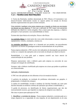 A R A R U A M A
5 º P e r í o d o A D M
Apostila : CONTABILIDADE GERENCIAL - 5º Per.ADM - Versão 3.10 Prof.: CÉSAR VENTURA
Pág. 26
7.3.1 - TEORIA DAS RESTRIÇÕES
A Teoria das Restrições, também denominada de TOC (Theory of Constraints) é um
desenvolvimento relativamente recente no aspecto prático da tomada de diversas
decisões organizacionais nas quais existem restrições.
Uma restrição é qualquer coisa numa empresa que a impede ou limita seu movimento
em direção aos seus objetivos. É claro que a aplicação da TOC requer uma apropriada
definição dos objetivos a serem atingidos. Para a maior parte das empresas, o objetivo
principal é o lucro presente e sua sustentabilidade no futuro.
Existem dois tipos básicos de restrições: físicas e não-físicas.
As restrições físicas na maior parte das vezes estão relacionadas a recursos: máquinas,
equipamentos, veículos, instalações, sistemas etc.
As restrições não-físicas podem ser a demanda por um produto, um procedimento
corporativo ou mesmo um paradigma mental no encaminhamento de um problema.
Numa empresa industrial, a TOC envolve três indicadores de desempenho que permitem
avaliar se o conjunto das operações está se movendo em direção aos objetivos (lucro):
Rentabilidade: é a taxa pela qual a empresa constrói seu lucro através da
comercialização de seus produtos.
Despesas operacionais: todo o dinheiro gasto pela empresa na conversão de seus
estoques em margem de contribuição.
Estoques: todo o dinheiro imobilizado pela empresa em coisas que podem ou poderiam
ser comercializadas.
Aplicação e Implementação:
A TOC tem sido aplicada em três diferentes níveis de tomada de decisão:
1) gerência da produção, na resolução de problemas relacionados aos gargalos, à
programação e à redução dos estoques;
2) análise de rentabilidade, levando à mudança de decisões baseadas em custo para
decisões baseadas na melhoria contínua das operações que afetam a rentabilidade; e,
3) gestão de processos, na identificação de fatores organizacionais, que não são
necessariamente recursos, que impedem as empresas de atingirem seus objetivos.
São cinco os passos para aplicação da TOC.
1 . Identificar a restrição do sistema - Numa empresa industrial, a restrição pode ser o
tempo disponível ou a capacidade de uma máquina, de um departamento ou de uma
 