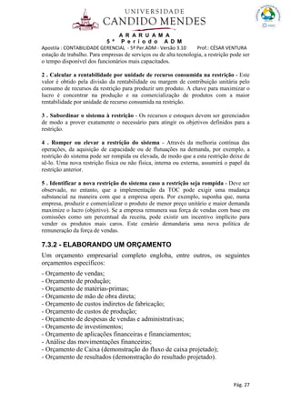 A R A R U A M A
5 º P e r í o d o A D M
Apostila : CONTABILIDADE GERENCIAL - 5º Per.ADM - Versão 3.10 Prof.: CÉSAR VENTURA
Pág. 27
estação de trabalho. Para empresas de serviços ou de alta tecnologia, a restrição pode ser
o tempo disponível dos funcionários mais capacitados.
2 . Calcular a rentabilidade por unidade de recurso consumida na restrição - Este
valor é obtido pela divisão da rentabilidade ou margem de contribuição unitária pelo
consumo de recursos da restrição para produzir um produto. A chave para maximizar o
lucro é concentrar na produção e na comercialização de produtos com a maior
rentabilidade por unidade de recurso consumida na restrição.
3 . Subordinar o sistema à restrição - Os recursos e estoques devem ser gerenciados
de modo a prover exatamente o necessário para atingir os objetivos definidos para a
restrição.
4 . Romper ou elevar a restrição do sistema - Através da melhoria contínua das
operações, da aquisição de capacidade ou de flutuações na demanda, por exemplo, a
restrição do sistema pode ser rompida ou elevada, de modo que a esta restrição deixe de
sê-lo. Uma nova restrição física ou não física, interna ou externa, assumirá o papel da
restrição anterior.
5 . Identificar a nova restrição do sistema caso a restrição seja rompida - Deve ser
observado, no entanto, que a implementação da TOC pode exigir uma mudança
substancial na maneira com que a empresa opera. Por exemplo, suponha que, numa
empresa, produzir e comercializar o produto de menor preço unitário e maior demanda
maximize o lucro (objetivo). Se a empresa remunera sua força de vendas com base em
comissões como um percentual da receita, pode existir um incentivo implícito para
vender os produtos mais caros. Este cenário demandaria uma nova política de
remuneração da força de vendas.
7.3.2 - ELABORANDO UM ORÇAMENTO
Um orçamento empresarial completo engloba, entre outros, os seguintes
orçamentos específicos:
- Orçamento de vendas;
- Orçamento de produção;
- Orçamento de matérias-primas;
- Orçamento de mão de obra direta;
- Orçamento de custos indiretos de fabricação;
- Orçamento de custos de produção;
- Orçamento de despesas de vendas e administrativas;
- Orçamento de investimentos;
- Orçamento de aplicações financeiras e financiamentos;
- Análise das movimentações financeiras;
- Orçamento de Caixa (demonstração do fluxo de caixa projetado);
- Orçamento de resultados (demonstração do resultado projetado).
 