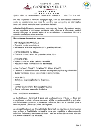 A R A R U A M A
5 º P e r í o d o A D M
Apostila : CONTABILIDADE GERENCIAL - 5º Per.ADM - Versão 3.10 Prof.: CÉSAR VENTURA
Pág. 3
Por não se prender a nenhuma obrigação legal, cabe ao administrador determinar
quais os procedimentos que mais lhe convêm para demonstrar as informações
gerenciais de que necessita para a tomada de decisões.
A Contabilidade Financeira segue regras e normas mais rígidas, não podendo afastar-
se dos princípios e convenções contábeis, pois refere-se à informação contábil
desenvolvida para os usuários externos, como acionistas, fornecedores, bancos e
agências reguladoras governamentais.
Necessidades dos usuários externos:
- INSTITUIÇÕES FINANCEIRAS:
● Conceder ou não empréstimos;
● Estabelecer termos do empréstimo (taxa, prazo e garantias).
- FORNECEDORES EM GERAL:
● Conceder ou não crédito, em que valor e a que prazo.
- INVESTIDORES:
● Investir ou não em ações na bolsa de valores;
● Adquirir ou não o controle acionário da entidade.
- CVM E DEMAIS ÓRGÃOS E ENTIDADES REGULADORES:
● Observar se as demonstrações atendem aos requisitos legais e regulamentares;
● Buscar indícios de abusos econômicos ou concorrenciais.
- JUDICIÁRIO:
● Solicitação e apreciação objetiva de perícias.
- FISCO:
● Verificar o cumprimento da legislação tributária;
● Buscar indícios de sonegação de tributos.
Fonte: Luciano Oliveira - Editora Ferreira
A Contabilidade Gerencial é para uso exclusivamente interno e deve ser
exercida por profissionais que possuam sólida formação contábil e se traduz
nas informações passadas e presentes, utilizadas de forma a contribuir para a
construção dos caminhos futuros da Empresa.
A principal finalidade da Contabilidade Gerencial é a reunião de informações
que tenham a flexibilidade necessária para que possibilite a elaboração de
relatórios úteis que possam ser utilizados pelos seus diversos usuários internos
e auxiliem na tomada de decisões.
 