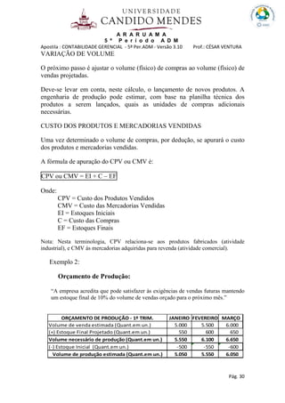 A R A R U A M A
5 º P e r í o d o A D M
Apostila : CONTABILIDADE GERENCIAL - 5º Per.ADM - Versão 3.10 Prof.: CÉSAR VENTURA
Pág. 30
VARIAÇÃO DE VOLUME
O próximo passo é ajustar o volume (físico) de compras ao volume (físico) de
vendas projetadas.
Deve-se levar em conta, neste cálculo, o lançamento de novos produtos. A
engenharia de produção pode estimar, com base na planilha técnica dos
produtos a serem lançados, quais as unidades de compras adicionais
necessárias.
CUSTO DOS PRODUTOS E MERCADORIAS VENDIDAS
Uma vez determinado o volume de compras, por dedução, se apurará o custo
dos produtos e mercadorias vendidas.
A fórmula de apuração do CPV ou CMV é:
CPV ou CMV = EI + C – EF
Onde:
CPV = Custo dos Produtos Vendidos
CMV = Custo das Mercadorias Vendidas
EI = Estoques Iniciais
C = Custo das Compras
EF = Estoques Finais
Nota: Nesta terminologia, CPV relaciona-se aos produtos fabricados (atividade
industrial), e CMV ás mercadorias adquiridas para revenda (atividade comercial).
Exemplo 2:
Orçamento de Produção:
“A empresa acredita que pode satisfazer às exigências de vendas futuras mantendo
um estoque final de 10% do volume de vendas orçado para o próximo mês.”
ORÇAMENTO DE PRODUÇÃO - 1º TRIM. JANEIRO FEVEREIRO MARÇO
Volume de venda estimada (Quant.em un.) 5.000 5.500 6.000
(+) Estoque Final Projetado (Quant.em un.) 550 600 650
Volume necessário de produção (Quant.em un.) 5.550 6.100 6.650
(-) Estoque Inicial (Quant.em un.) -500 -550 -600
Volume de produção estimada (Quant.em un.) 5.050 5.550 6.050
 