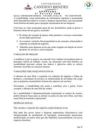 A R A R U A M A
5 º P e r í o d o A D M
Apostila : CONTABILIDADE GERENCIAL - 5º Per.ADM - Versão 3.10 Prof.: CÉSAR VENTURA
Pág. 33
A contabilidade, como fornecedora de informações regulares e acumuladas
sobre desembolsos relativos a custos e despesas operacionais, será uma grande
fonte histórica de dados para a projeção orçamentária de tais despesas.
Com base no valor acumulado anual de tais desembolsos, pode-se prever a
dinâmica futura de tais gastos, incluindo:
1. Os efeitos da variação de preços sobre produtos e serviços consumidos
na atividade operacional.
2. As eventuais variações físicas/quantitativas do consumo, relacionadas á
expansão ou redução de negócios.
3. Subsídios para despesas novas que serão exigidas em função de novos
produtos ou serviços a serem lançados.
VARIAÇÃO DE PREÇOS
A tendência é que os preços, em mercado livre, tenham convergência para os
principais índices de inflação. Assim, um orçamento com base histórica na
contabilidade precisará estimar tais índices e aplicá-los sobre os valores
nominais incorridos no exercício anterior.
VARIAÇÕES FÍSICAS/QUANTITATIVAS
A abertura de uma filial, a expansão (ou redução) de negócios e linhas de
produtos, a introdução de serviços ou modernização de atividades irão exigir
que as projeções orçamentárias incluam tais aspectos em sua base.
Novamente, a contabilidade tem muito a contribuir com o gestor. Como
exemplo, a abertura de uma filial de vendas.
Se a contabilidade é departamentalizada (registrando os centros de custos),
poderá fornecer bases para se estimar os custos de uma nova filial, com base
numa filial já instalada e operacional.
DESPESAS NOVAS
Não somente a expansão dos negócios exigirá despesas novas.
Boa parte dos novos custos e despesas empresariais relacionam-se com
obrigatoriedade de atendimento de legislação, reestruturação operacional,
modernização ou outros itens que não implicam, necessariamente, em novos
negócios (receitas).
 