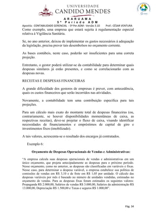A R A R U A M A
5 º P e r í o d o A D M
Apostila : CONTABILIDADE GERENCIAL - 5º Per.ADM - Versão 3.10 Prof.: CÉSAR VENTURA
Pág. 34
Como exemplo, uma empresa que estará sujeita á regulamentação especial
relativa á Vigilância Sanitária.
Se, no ano anterior, deixou de implementar os gastos necessários á adequação
da legislação, precisa prever tais desembolsos no orçamento corrente.
As bases contábeis, neste caso, poderão ser insuficientes para uma correta
projeção.
Entretanto, o gestor poderá utilizar-se da contabilidade para determinar quais
despesas similares já estão presentes, e como se correlacionarão com as
despesas novas.
RECEITAS E DESPESAS FINANCEIRAS
A grande dificuldade dos gestores de empresas é prever, com antecedência,
quais os custos financeiros que serão incorridos nas atividades.
Novamente, a contabilidade tem uma contribuição específica para tais
projeções.
Para um cálculo mais exato do montante total de despesas financeiras (ou,
contrariamente, se houver disponibilidades momentâneas de caixa, as
respectivas receitas), deve-se projetar o fluxo de caixa, visando identificar
necessidades de financiamentos e empréstimos de capital de giro e
investimentos fixos (imobilizado).
A tais valores, acrescenta-se o resultado dos encargos já contratados.
Exemplo 6:
Orçamento de Despesas Operacionais de Vendas e Administrativas:
“A empresa calcula suas despesas operacionais de vendas e administrativas em um
único orçamento, que projeta antecipadamente as despesas para o próximo período.
Nesse orçamento, como no anterior, as despesas são classificadas em variáveis e fixas.
Nesse caso, para determinar a despesa variável, a empresa estabelece sua política de
comissões de vendas em R$ 3,10 e de frete em R$ 1,05 por unidade. O cálculo das
despesas variáveis por mês é baseado no número de unidades vendidas, estimadas no
orçamento de vendas. Para as despesas fixas foram estimados os seguintes valores:
Propaganda R$ 2.000,00, Salários de vendas R$ 3.000,00, Salários da administração R$
13.000,00, Depreciação R$ 1.500,00 e Taxas e seguros R$ 1.000,00”.
 