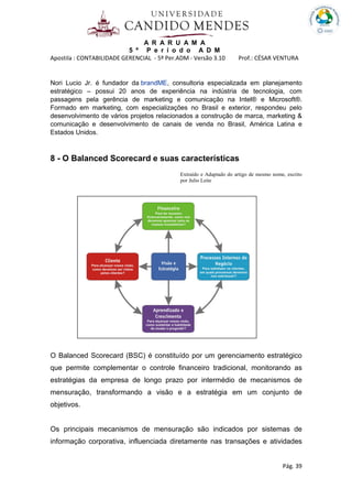 A R A R U A M A
5 º P e r í o d o A D M
Apostila : CONTABILIDADE GERENCIAL - 5º Per.ADM - Versão 3.10 Prof.: CÉSAR VENTURA
Pág. 39
Nori Lucio Jr. é fundador da brandME, consultoria especializada em planejamento
estratégico – possui 20 anos de experiência na indústria de tecnologia, com
passagens pela gerência de marketing e comunicação na Intel® e Microsoft®.
Formado em marketing, com especializações no Brasil e exterior, respondeu pelo
desenvolvimento de vários projetos relacionados a construção de marca, marketing &
comunicação e desenvolvimento de canais de venda no Brasil, América Latina e
Estados Unidos.
8 - O Balanced Scorecard e suas características
Extraído e Adaptado do artigo de mesmo nome, escrito
por Julio Leite
O Balanced Scorecard (BSC) é constituído por um gerenciamento estratégico
que permite complementar o controle financeiro tradicional, monitorando as
estratégias da empresa de longo prazo por intermédio de mecanismos de
mensuração, transformando a visão e a estratégia em um conjunto de
objetivos.
Os principais mecanismos de mensuração são indicados por sistemas de
informação corporativa, influenciada diretamente nas transações e atividades
 
