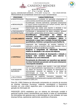 A R A R U A M A
5 º P e r í o d o A D M
Apostila : CONTABILIDADE GERENCIAL - 5º Per.ADM - Versão 3.10 Prof.: CÉSAR VENTURA
Pág. 4
PROCESSOS da Contabilidade Gerencial e suas Características:
PROCESSO CARACTERÍSTICAS
● IDENTIFICAÇÃO Reconhecimento e avaliação de operações empresariais e
outros eventos econômicos para ação contábil apropriada.
● MENSURAÇÃO
Quantificação, incluindo estimativas, operações empresariais
ou outros eventos econômicos que tenham ocorrido, além de
previsões dos que podem ocorrer.
● ANÁLISE
Determinação das razões para reportar a atividade e sua
relação com outros eventos econômicos e circunstanciais.
● PREPARAÇÃO E
INTERPRETAÇÃO
Coordenação e planejamento de dados contábeis, gerando
informações, apresentadas de forma lógica e padronizada.
● PLANEJAMENTO
Quantificação e interpretação dos efeitos de
transações planejadas e outros eventos econômicos na
empresa; inclui aspectos estratégicos, táticos e
operacionais e requer que o contador forneça informações
quantitativas, históricas e prospectivas para facilita-Ia.
● AVALIAÇÃO
Julgamento das implicações de eventos históricos e
esperados, e ajuda na escolha melhor ação (decisão); inclui a
tradução de dados em tendências e relações.
● CONTROLE
Assegurar a integridade da informação financeira
relativa às atividades e aos recursos da empresa;
Monitoramento e medição do desempenho e indução a
qualquer ação corretiva exigida para retornar a
atividade a seu curso intencional;
Fornecimento de informações aos executivos que operam
em áreas funcionais que possam usá-las para alcançarem
o desempenho desejável.
● ASSEGURAR
RECURSOS
Implementar um sistema para reportar o que está alinhado
com as responsabilidades organizacionais e contribuir para o
uso efetivo de recursos e de medidas de desempenho da
administração; transmitir os objetivos e as metas da
administração ao longo da empresa na forma de
responsabilidades nomeadas.
● RELATÓRIOS
Preparação de relatórios financeiros baseados nas
necessidades da empresa para os grupos administrativos.
Fonte: adaptado de ATKINSON et al. (2000, p.67).
Para GIL (1992) Sistema de Informação compreende um conjunto de recursos
de diversas naturezas (humanos, materiais, tecnológicos e financeiros)
reunidos em uma ordem específica para o processamento de dados e a
geração de informação útil.
PADOVEZE (2010) estabelece que um sistema de informação contábil é
gerencial quando possui características que atenda a todas as necessidades
de informações dos gestores para a administração de uma entidade, em suas
diversas formas, operacional, patrimonial, econômica e financeira.
 