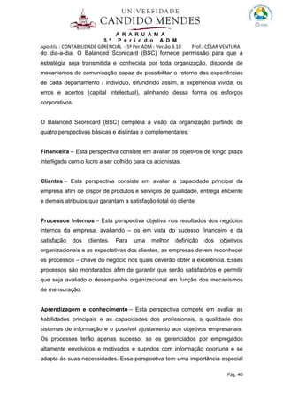 A R A R U A M A
5 º P e r í o d o A D M
Apostila : CONTABILIDADE GERENCIAL - 5º Per.ADM - Versão 3.10 Prof.: CÉSAR VENTURA
Pág. 40
do dia-a-dia. O Balanced Scorecard (BSC) fornece permissão para que a
estratégia seja transmitida e conhecida por toda organização, disponde de
mecanismos de comunicação capaz de possibilitar o retorno das experiências
de cada departamento / individuo, difundindo assim, a experiência vivida, os
erros e acertos (capital intelectual), alinhando dessa forma os esforços
corporativos.
O Balanced Scorecard (BSC) completa a visão da organização partindo de
quatro perspectivas básicas e distintas e complementares:
Financeira – Esta perspectiva consiste em avaliar os objetivos de longo prazo
interligado com o lucro a ser colhido para os acionistas.
Clientes – Esta perspectiva consiste em avaliar a capacidade principal da
empresa afim de dispor de produtos e serviços de qualidade, entrega eficiente
e demais atributos que garantam a satisfação total do cliente.
Processos Internos – Esta perspectiva objetiva nos resultados dos negócios
internos da empresa, avaliando – os em vista do sucesso financeiro e da
satisfação dos clientes. Para uma melhor definição dos objetivos
organizacionais e as expectativas dos clientes, as empresas devem reconhecer
os processos – chave do negócio nos quais deverão obter a excelência. Esses
processos são monitorados afim de garantir que serão satisfatórios e permitir
que seja avaliado o desempenho organizacional em função dos mecanismos
de mensuração.
Aprendizagem e conhecimento – Esta perspectiva compete em avaliar as
habilidades principais e as capacidades dos profissionais, a qualidade dos
sistemas de informação e o possível ajustamento aos objetivos empresariais.
Os processos terão apenas sucesso, se os gerenciados por empregados
altamente envolvidos e motivados e supridos com informação oportuna e se
adapta ás suas necessidades. Essa perspectiva tem uma importância especial
 