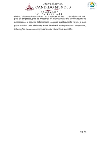 A R A R U A M A
5 º P e r í o d o A D M
Apostila : CONTABILIDADE GERENCIAL - 5º Per.ADM - Versão 3.10 Prof.: CÉSAR VENTURA
Pág. 41
para as empresas, pois as mudanças de expectativas dos clientes levam os
empregados a assumir determinadas posturas drasticamente novas, o que
pode requerer uma habilidade maior em termos de capacidades, tecnologias,
informações e estruturas empresariais não disponíveis até então.
 