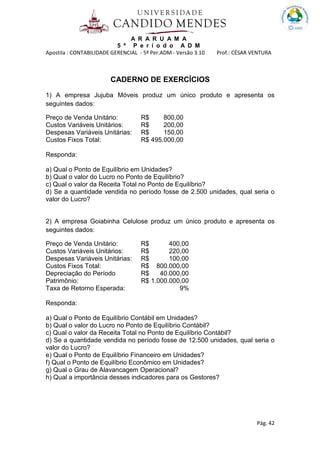 A R A R U A M A
5 º P e r í o d o A D M
Apostila : CONTABILIDADE GERENCIAL - 5º Per.ADM - Versão 3.10 Prof.: CÉSAR VENTURA
Pág. 42
CADERNO DE EXERCÍCIOS
1) A empresa Jujuba Móveis produz um único produto e apresenta os
seguintes dados:
Preço de Venda Unitário: R$ 800,00
Custos Variáveis Unitários: R$ 200,00
Despesas Variáveis Unitárias: R$ 150,00
Custos Fixos Total: R$ 495.000,00
Responda:
a) Qual o Ponto de Equilíbrio em Unidades?
b) Qual o valor do Lucro no Ponto de Equilíbrio?
c) Qual o valor da Receita Total no Ponto de Equilíbrio?
d) Se a quantidade vendida no período fosse de 2.500 unidades, qual seria o
valor do Lucro?
2) A empresa Goiabinha Celulose produz um único produto e apresenta os
seguintes dados:
Preço de Venda Unitário: R$ 400,00
Custos Variáveis Unitários: R$ 220,00
Despesas Variáveis Unitárias: R$ 100,00
Custos Fixos Total: R$ 800.000,00
Depreciação do Período R$ 40.000,00
Patrimônio: R$ 1.000.000,00
Taxa de Retorno Esperada: 9%
Responda:
a) Qual o Ponto de Equilíbrio Contábil em Unidades?
b) Qual o valor do Lucro no Ponto de Equilíbrio Contábil?
c) Qual o valor da Receita Total no Ponto de Equilíbrio Contábil?
d) Se a quantidade vendida no período fosse de 12.500 unidades, qual seria o
valor do Lucro?
e) Qual o Ponto de Equilíbrio Financeiro em Unidades?
f) Qual o Ponto de Equilíbrio Econômico em Unidades?
g) Qual o Grau de Alavancagem Operacional?
h) Qual a importância desses indicadores para os Gestores?
 