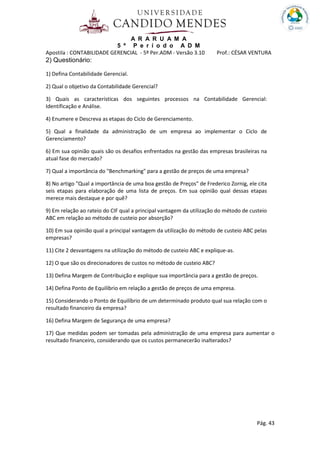 A R A R U A M A
5 º P e r í o d o A D M
Apostila : CONTABILIDADE GERENCIAL - 5º Per.ADM - Versão 3.10 Prof.: CÉSAR VENTURA
Pág. 43
2) Questionário:
1) Defina Contabilidade Gerencial.
2) Qual o objetivo da Contabilidade Gerencial?
3) Quais as características dos seguintes processos na Contabilidade Gerencial:
Identificação e Análise.
4) Enumere e Descreva as etapas do Ciclo de Gerenciamento.
5) Qual a finalidade da administração de um empresa ao implementar o Ciclo de
Gerenciamento?
6) Em sua opinião quais são os desafios enfrentados na gestão das empresas brasileiras na
atual fase do mercado?
7) Qual a importância do "Benchmarking" para a gestão de preços de uma empresa?
8) No artigo "Qual a importância de uma boa gestão de Preços" de Frederico Zornig, ele cita
seis etapas para elaboração de uma lista de preços. Em sua opinião qual dessas etapas
merece mais destaque e por quê?
9) Em relação ao rateio do CIF qual a principal vantagem da utilização do método de custeio
ABC em relação ao método de custeio por absorção?
10) Em sua opinião qual a principal vantagem da utilização do método de custeio ABC pelas
empresas?
11) Cite 2 desvantagens na utilização do método de custeio ABC e explique-as.
12) O que são os direcionadores de custos no método de custeio ABC?
13) Defina Margem de Contribuição e explique sua importância para a gestão de preços.
14) Defina Ponto de Equilíbrio em relação a gestão de preços de uma empresa.
15) Considerando o Ponto de Equilíbrio de um determinado produto qual sua relação com o
resultado financeiro da empresa?
16) Defina Margem de Segurança de uma empresa?
17) Que medidas podem ser tomadas pela administração de uma empresa para aumentar o
resultado financeiro, considerando que os custos permanecerão inalterados?
 