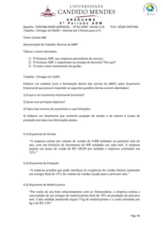 A R A R U A M A
5 º P e r í o d o A D M
Apostila : CONTABILIDADE GERENCIAL - 5º Per.ADM - Versão 3.10 Prof.: CÉSAR VENTURA
Pág. 44
Trabalho - Entregar em 04/04 – Valendo até 3 Pontos para a P1:
Tema: Custeio ABC
Apresentação do Trabalho: Normas da ABNT
Tópicos a serem abortados:
1) O Sistema ABC nas empresas prestadoras de serviço;
2) O Sistema ABC é importante na tomada de decisões? Por quê?
3) O custo como instrumento de gestão.
Trabalho - Entregar em 23/05:
Elaborar um trabalho (com a formatação dentro das normas da ABNT) sobre Orçamento
Empresarial que procure responder as seguintes questões (temas a serem abordados):
1) O que é um orçamento empresarial (conceito)?
2) Quais seus principais objetivos?
3) Tipos mais comuns de orçamentos e suas limitações.
4) Elaborar um Orçamento que contenha projeção de vendas e de volume e custos de
produção com base nas informações abaixo:
4.1) Orçamento de Vendas
“A empresa estima um volume de vendas de 4.000 unidades no primeiro mês do
ano, com um histórico de incremento de 400 unidades em cada mês. A empresa
projeta um preço de venda de R$ 140,00 por unidade e impostos estimados em
15%.”
4.2) Orçamento de Produção
“A empresa acredita que pode satisfazer às exigências de vendas futuras mantendo
um estoque final de 15% do volume de vendas orçado para o próximo mês.”
4.3) Orçamento de Matéria-prima
“Por razão de seu bom relacionamento com os fornecedores, a empresa estima a
necessidade de um estoque de matéria-prima final de 10% da produção do próximo
mês. Cada unidade produzida requer 3 kg de matéria-prima e o custo estimado por
kg é de R$ 2,50.”
 