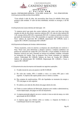 A R A R U A M A
5 º P e r í o d o A D M
Apostila : CONTABILIDADE GERENCIAL - 5º Per.ADM - Versão 3.10 Prof.: CÉSAR VENTURA
Pág. 45
4.4) Orçamento de Mão de Obra Direta (MOD)
“Com relação à mão de obra, são necessárias duas horas de trabalho direto para
produzir cada unidade. O valor da hora trabalhada, incluído os encargos, é de R$
14,00.”
4.5) Orçamento dos Custos Indiretos de Fabricação - CIF:
“A empresa prevê que parte dos custos indiretos irão variar com base nas horas
orçadas de mão de obra direta: materiais indiretos R$ 1,20, mão de obra indireta R$
1,40, energia elétrica R$ 0,30 e manutenção R$ 0,20. A empresa também reconhece
que parte da manutenção é fixa. São assumidos os seguintes valores para os custos
fixos: salários da supervisão R$ 12.000,00, depreciação R$ 3.000,00, taxas e
seguros R$ 3.300,00 e manutenção R$ 4.200,00.”
4.6) Orçamento de Despesas de Vendas e Administrativas:
“Nesse orçamento, como no anterior, as despesas são classificadas em variáveis e
fixas. Nesse caso, para determinar a despesa variável, a empresa estabelece sua
política de comissões de vendas R$ 2,20 e frete R$ 1,10 por unidade. O cálculo das
despesas variáveis por mês é baseado no número de unidades vendidas, estimadas
no orçamento de vendas. Para as despesas fixas foram estimados os seguintes
valores: Publicidade R$ 2.000,00, Salários do Setor de Vendas R$ 3.000,00,
Salários da administração R$ 10.000,00, Depreciação R$ 1.200,00 e Taxas e
seguros R$ 1.000,00”
4.7) Orçamento de caixa da empresa está baseado nas seguintes suposições:
i) O saldo inicial de caixa em janeiro é de R$ 52.000,00
j) Do valor das vendas, 60% é vendido a vista e os outros 40% para o mês
seguinte. A empresa não espera perdas com os valores a receber.
k) Das compras de matéria-prima, 30% são liquidadas no momento da compra e
70% são pagas no mês seguinte.
l) Os salários com mão de obra direta são pagos dentro do mês.
m) Todos os custos indiretos de fabricação, despesas com vendas e administrativas,
exceto depreciação, são pagos no mês de lançamento.
n) A empresa pretende adquirir um novo veículo á vista no mês de março, no valor
aproximado de R$ 65.000,00
o) A empresa paga seus tributos sobre as vendas e o Imposto de Renda e a
Contribuição Social no mês seguinte.
 