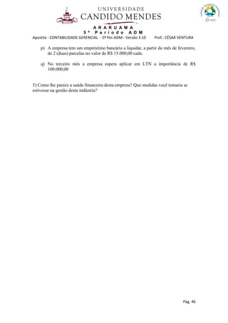 A R A R U A M A
5 º P e r í o d o A D M
Apostila : CONTABILIDADE GERENCIAL - 5º Per.ADM - Versão 3.10 Prof.: CÉSAR VENTURA
Pág. 46
p) A empresa tem um empréstimo bancário a liquidar, a partir do mês de fevereiro,
de 2 (duas) parcelas no valor de R$ 15.000,00 cada.
q) No terceiro mês a empresa espera aplicar em LTN a importância de R$
100.000,00
5) Como lhe parece a saúde financeira desta empresa? Que medidas você tomaria se
estivesse na gestão desta indústria?
 