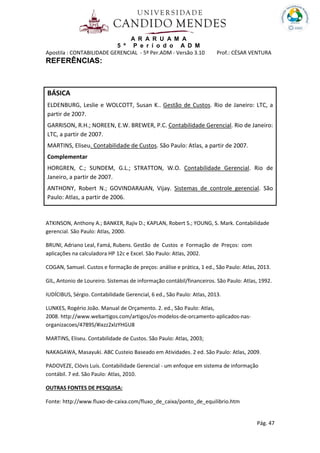 A R A R U A M A
5 º P e r í o d o A D M
Apostila : CONTABILIDADE GERENCIAL - 5º Per.ADM - Versão 3.10 Prof.: CÉSAR VENTURA
Pág. 47
REFERÊNCIAS:
ATKINSON, Anthony A.; BANKER, Rajiv D.; KAPLAN, Robert S.; YOUNG, S. Mark. Contabilidade
gerencial. São Paulo: Atlas, 2000.
BRUNI, Adriano Leal, Famá, Rubens. Gestão de Custos e Formação de Preços: com
aplicações na calculadora HP 12c e Excel. São Paulo: Atlas, 2002.
COGAN, Samuel. Custos e formação de preços: análise e prática, 1 ed., São Paulo: Atlas, 2013.
GIL, Antonio de Loureiro. Sistemas de informação contábil/financeiros. São Paulo: Atlas, 1992.
IUDÍCIBUS, Sérgio. Contabilidade Gerencial, 6 ed., São Paulo: Atlas, 2013.
LUNKES, Rogério João. Manual de Orçamento. 2. ed., São Paulo: Atlas,
2008. http://www.webartigos.com/artigos/os-modelos-de-orcamento-aplicados-nas-
organizacoes/47895/#ixzz2xlzYHGU8
MARTINS, Eliseu. Contabilidade de Custos. São Paulo: Atlas, 2003;
NAKAGAWA, Masayuki. ABC Custeio Baseado em Atividades. 2 ed. São Paulo: Atlas, 2009.
PADOVEZE, Clóvis Luís. Contabilidade Gerencial - um enfoque em sistema de informação
contábil. 7 ed. São Paulo: Atlas, 2010.
OUTRAS FONTES DE PESQUISA:
Fonte: http://www.fluxo-de-caixa.com/fluxo_de_caixa/ponto_de_equilibrio.htm
BÁSICA
ELDENBURG, Leslie e WOLCOTT, Susan K.. Gestão de Custos. Rio de Janeiro: LTC, a
partir de 2007.
GARRISON, R.H.; NOREEN, E.W. BREWER, P.C. Contabilidade Gerencial. Rio de Janeiro:
LTC, a partir de 2007.
MARTINS, Eliseu. Contabilidade de Custos. São Paulo: Atlas, a partir de 2007.
Complementar
HORGREN, C.; SUNDEM, G.L.; STRATTON, W.O. Contabilidade Gerencial. Rio de
Janeiro, a partir de 2007.
ANTHONY, Robert N.; GOVINDARAJAN, Vijay. Sistemas de controle gerencial. São
Paulo: Atlas, a partir de 2006.
 