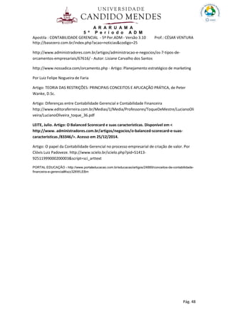 A R A R U A M A
5 º P e r í o d o A D M
Apostila : CONTABILIDADE GERENCIAL - 5º Per.ADM - Versão 3.10 Prof.: CÉSAR VENTURA
Pág. 48
http://basezero.com.br/index.php?acao=noticias&codigo=25
http://www.administradores.com.br/artigos/administracao-e-negocios/os-7-tipos-de-
orcamentos-empresariais/67616/ - Autor: Lisiane Carvalho dos Santos
http://www.nossadica.com/orcamento.php - Artigo: Planejamento estratégico de marketing
Por Luiz Felipe Nogueira de Faria
Artigo: TEORIA DAS RESTRIÇÕES: PRINCIPAIS CONCEITOS E APLICAÇÃO PRÁTICA, de Peter
Wanke, D.Sc.
Artigo: Diferenças entre Contabilidade Gerencial e Contabilidade Financeira
http://www.editoraferreira.com.br/Medias/1/Media/Professores/ToqueDeMestre/LucianoOli
veira/LucianoOliveira_toque_36.pdf
LEITE, Julio. Artigo: O Balanced Scorecard e suas características. Disponível em <
http://www. administradores.com.br/artigos/negocios/o-balanced-scorecard-e-suas-
caracteristicas /83346/>. Acesso em 25/12/2014.
Artigo: O papel da Contabilidade Gerencial no processo empresarial de criação de valor. Por
Clóvis Luiz Padoveze. http://www.scielo.br/scielo.php?pid=S1413-
92511999000200003&script=sci_arttext
PORTAL EDUCAÇÃO - http://www.portaleducacao.com.br/educacao/artigos/24889/conceitos-de-contabilidade-
financeira-e-gerencial#ixzz32ltWLEBm
 