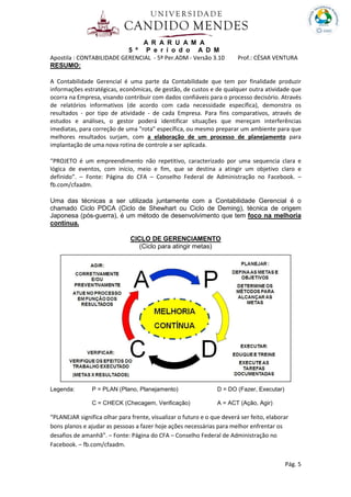 A R A R U A M A
5 º P e r í o d o A D M
Apostila : CONTABILIDADE GERENCIAL - 5º Per.ADM - Versão 3.10 Prof.: CÉSAR VENTURA
Pág. 5
RESUMO:
A Contabilidade Gerencial é uma parte da Contabilidade que tem por finalidade produzir
informações estratégicas, econômicas, de gestão, de custos e de qualquer outra atividade que
ocorra na Empresa, visando contribuir com dados confiáveis para o processo decisório. Através
de relatórios informativos (de acordo com cada necessidade específica), demonstra os
resultados - por tipo de atividade - de cada Empresa. Para fins comparativos, através de
estudos e análises, o gestor poderá identificar situações que mereçam interferências
imediatas, para correção de uma "rota" específica, ou mesmo preparar um ambiente para que
melhores resultados surjam, com a elaboração de um processo de planejamento para
implantação de uma nova rotina de controle a ser aplicada.
“PROJETO é um empreendimento não repetitivo, caracterizado por uma sequencia clara e
lógica de eventos, com início, meio e fim, que se destina a atingir um objetivo claro e
definido”. – Fonte: Página do CFA – Conselho Federal de Administração no Facebook. –
fb.com/cfaadm.
Uma das técnicas a ser utilizada juntamente com a Contabilidade Gerencial é o
chamado Ciclo PDCA (Ciclo de Shewhart ou Ciclo de Deming), técnica de origem
Japonesa (pós-guerra), é um método de desenvolvimento que tem foco na melhoria
contínua.
CICLO DE GERENCIAMENTO
(Ciclo para atingir metas)
Legenda: P = PLAN (Plano, Planejamento) D = DO (Fazer, Executar)
C = CHECK (Checagem, Verificação) A = ACT (Ação, Agir)
“PLANEJAR significa olhar para frente, visualizar o futuro e o que deverá ser feito, elaborar
bons planos e ajudar as pessoas a fazer hoje ações necessárias para melhor enfrentar os
desafios de amanhã”. – Fonte: Página do CFA – Conselho Federal de Administração no
Facebook. – fb.com/cfaadm.
 