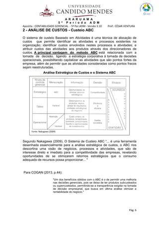 A R A R U A M A
5 º P e r í o d o A D M
Apostila : CONTABILIDADE GERENCIAL - 5º Per.ADM - Versão 3.10 Prof.: CÉSAR VENTURA
Pág. 6
2 - ANÁLISE DE CUSTOS - Custeio ABC
O sistema de custeio Baseado em Atividades é uma técnica de alocação de
custos que permite identificar as atividades e processos existentes na
organização; identificar custos envolvidos nestes processos e atividades; e
atribuir custos das atividades aos produtos através dos direcionadores de
custos. A principal vantagem do método ABC está relacionada com a
tomada de decisão, ligando a estratégia corporativa à tomada de decisões
operacionais, possibilitando capitalizar as atividades que são pontos fortes da
empresa, além de permitir que as atividades consideradas como pontos fracos
sejam reestruturadas.
Análise Estratégica de Custos e o Sistema ABC
Segundo Nakagawa (2009), O Sistema de Custeio ABC “... é uma ferramenta
desenhada essencialmente para a análise estratégica de custos, o ABC nos
descortina uma visão de negócios, processos e atividades, que são de
interesse direto e imediato para a competitividade das empresas, revelando
oportunidades de se otimizarem retornos estratégicos que o consumo
adequado de recursos possa proporcionar... "
Para COGAN (2013, p.44):
"Um dos benefícios obtidos com o ABC é o de permitir uma melhoria
nas decisões gerenciais, pois se deixa de ter produtos subcusteados
ou supercusteados, permitindo-se a transparência exigida na tomada
de decisão empresarial, que busca em última análise otimizar a
rentabilidade do negócio."
Fonte: Nakagawa (2009)
 