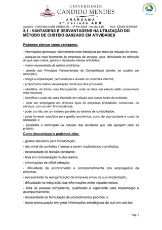 A R A R U A M A
5 º P e r í o d o A D M
Apostila : CONTABILIDADE GERENCIAL - 5º Per.ADM - Versão 3.10 Prof.: CÉSAR VENTURA
Pág. 7
2.1 - VANTAGENS E DESVANTAGENS NA UTILIZAÇÃO DO
MÉTODO DE CUSTEIO BASEADO EM ATIVIDADES
Podemos elencar como vantagens:
- informações gerenciais relativamente mais fidedignas por meio da redução do rateio;
- adequar-se mais facilmente às empresas de serviços, pela dificuldade de definição
do que seja custos, gastos e despesas nessas entidades;
- menor necessidade de rateios arbitrários;
- atende aos Princípios Fundamentais de Contabilidade (similar ao custeio por
absorção);
- obriga a implantação, permanência e revisão de controles internos;
- proporciona melhor visualização dos fluxos dos processos;
- identifica, de forma mais transparente, onde os itens em estudo estão consumindo
mais recursos;
- identifica o custo de cada atividade em relação aos custos totais da entidade;
- pode ser empregado em diversos tipos de empresas (industriais, comerciais, de
serviços, com ou sem fins lucrativos);
- pode, ou não, ser um sistema paralelo ao sistema de contabilidade;
- pode fornecer subsídios para gestão econômica, custo de oportunidade e custo de
reposição; e
- possibilita a eliminação ou redução das atividades que não agregam valor ao
produto.
Como desvantagens podemos citar:
- gastos elevados para implantação;
- alto nível de controles internos a serem implantados e avaliados;
- necessidade de revisão constante;
- leva em consideração muitos dados;
- informações de difícil extração;
- dificuldade de envolvimento e comprometimento dos empregados da
empresa;
- necessidade de reorganização da empresa antes de sua implantação;
- dificuldade na integração das informações entre departamentos;
- falta de pessoal competente, qualificado e experiente para implantação e
acompanhamento;
- necessidade de formulação de procedimentos padrões; e
- maior preocupação em gerar informações estratégicas do que em usá-las;
 