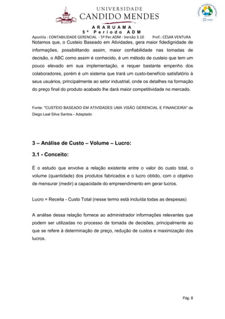 A R A R U A M A
5 º P e r í o d o A D M
Apostila : CONTABILIDADE GERENCIAL - 5º Per.ADM - Versão 3.10 Prof.: CÉSAR VENTURA
Pág. 8
Notamos que, o Custeio Baseado em Atividades, gera maior fidedignidade de
informações, possibilitando assim, maior confiabilidade nas tomadas de
decisão, o ABC como assim é conhecido, é um método de custeio que tem um
pouco elevado em sua implementação, e requer bastante empenho dos
colaboradores, porém é um sistema que trará um custo-benefício satisfatório à
seus usuários, principalmente ao setor industrial, onde os detalhes na formação
do preço final do produto acabado lhe dará maior competitividade no mercado.
Fonte: "CUSTEIO BASEADO EM ATIVIDADES UMA VISÃO GERENCIAL E FINANCEIRA" de
Diego Leal Silva Santos - Adaptado
3 – Análise de Custo – Volume – Lucro:
3.1 - Conceito:
É o estudo que envolve a relação existente entre o valor do custo total, o
volume (quantidade) dos produtos fabricados e o lucro obtido, com o objetivo
de mensurar (medir) a capacidade do empreendimento em gerar lucros.
Lucro = Receita - Custo Total (nesse termo está incluída todas as despesas)
A análise dessa relação fornece ao administrador informações relevantes que
podem ser utilizadas no processo de tomada de decisões, principalmente ao
que se refere à determinação de preço, redução de custos e maximização dos
lucros.
 