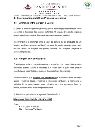 A R A R U A M A
5 º P e r í o d o A D M
Apostila : CONTABILIDADE GERENCIAL - 5º Per.ADM - Versão 3.10 Prof.: CÉSAR VENTURA
Pág. 9
4 - Determinando um MIX de Produtos Lucrativos
4.1 - Diferença entre Margem e Lucro:
O lucro é o resultado positivo (a sobra) após a apropriação (desconto) de todos
os custos e despesas das receitas auferidas. O prejuízo (resultado negativo)
ocorre quando os custos e despesas são maiores que as receitas.
Já a margem é a diferença entre o valor de compra ou de produção de um
produto (custos e despesas variáveis) e o valor de venda, estando, neste caso,
o lucro “dentro” da margem, que poderá, também, ser margem negativa e
apresentar prejuízo.
4.2 - Margem de Contribuição:
É a diferença entre o preço de venda e o somatório dos custos diretos e das
despesas diretas. Assim o resultado é o valor com o qual cada produto
contribui para pagar todos os custos e despesas fixas da empresa.
Podemos afirmar que Margem de contribuição é a diferença entre receita e
gastos variáveis (custos variáveis e despesas variáveis). E representa a
participação de cada produto para, primeiro, amortizar os gastos fixos, e,
depois, formar o lucro esperado pela empresa.
A fórmula de apuração da Margem de Contribuição é:
Margem de Contribuição = R – CV – DV
Onde:
CV = Custos Variáveis
DV = Despesas Variáveis
 