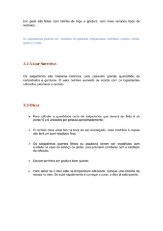 Em geral são feitos com farinha de trigo e gordura, com mais variados tipos de
recheios.
Os salgadinhos podem ser: coxinhas de galinhas, empadinhas, bolinhos, pastéis, esfiha,
quibe e risolis.
3.2-Valor Nutritivo
Os salgadinhos são bastante calóricos, pois possuem grande quantidade de
carboidratos e gorduras. O valor nutritivo aumenta de acordo com os ingredientes
utilizados para fazer o recheio.
3.3-Dicas
 Para calcular a quantidade certa de salgadinhos que deverá ser feito é só
contar 5 a 6 unidades por pessoa aproximadamente;
 O recheio deve estar frio na hora de ser empregado, caso contrário à massa
não terá um bom resultado final;
 Os salgadinhos quentes (fritos ou assados) devem ser escolhidos com
cuidado no caso de almoço ou jantar, pois precisam combinar com o cardápio
da refeição;
 Devem ser fritos em gordura bem quente;
 Para saber se o óleo está na temperatura adequada, coloque uma bolinha da
massa no óleo. Se subir rapidamente e começar a corar, o óleo já está quente.
 