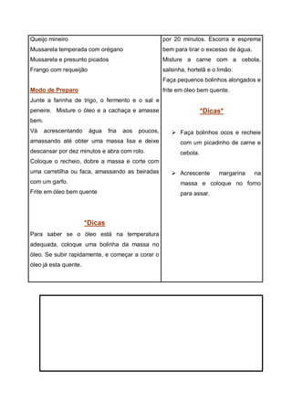 Queijo mineiro
Mussarela temperada com orégano
Mussarela e presunto picados
Frango com requeijão
Modo de Preparo
Junte a farinha de trigo, o fermento e o sal e
peneire. Misture o óleo e a cachaça e amasse
bem.
Vá acrescentando água fria aos poucos,
amassando até obter uma massa lisa e deixe
descansar por dez minutos e abra com rolo.
Coloque o recheio, dobre a massa e corte com
uma carretilha ou faca, amassando as beiradas
com um garfo.
Frite em óleo bem quente
*Dicas
Para saber se o óleo está na temperatura
adequada, coloque uma bolinha da massa no
óleo. Se subir rapidamente, e começar a corar o
óleo já esta quente.
por 20 minutos. Escorra e esprema
bem para tirar o excesso de água.
Misture a carne com a cebola,
salsinha, hortelã e o limão.
Faça pequenos bolinhos alongados e
frite em óleo bem quente.
*Dicas*
 Faça bolinhos ocos e recheie
com um picadinho de carne e
cebola.
 Acrescente margarina na
massa e coloque no forno
para assar.
 