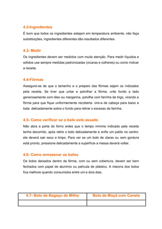 4.2-Ingredientes
É bom que todos os ingredientes estejam em temperatura ambiente, não faça
substituições, ingredientes diferentes dão resultados diferentes.
4.3- Medir
Os ingredientes devem ser medidos com muita atenção. Para medir líquidos e
sólidos use sempre medidas padronizadas (xícaras e colheres) ou como indicar
a receita.
4.4-Fôrmas
Assegure-se de que o tamanho e o preparo das fôrmas sejam os indicados
pela receita. Se tiver que untar e polvilhar a fôrma, unte fundo e lado
generosamente com óleo ou margarina, polvilhe com farinha de trigo, virando a
fôrma para que fique uniformemente recoberta: vire-a de cabeça para baixo e
bata delicadamente sobre o fundo para retirar o excesso de farinha.
4.5- Como verificar se o bolo está assado
Não abra a porta do forno antes que o tempo mínimo indicado pela receita
tenha decorrido, após retire o bolo delicadamente e enfie um palito no centro:
ele deverá sair seco e limpo. Para ver se um bolo de claras ou sem gordura
está pronto, pressione delicadamente a superfície a massa deverá voltar.
4.6- Como armazenar os bolos
Os bolos deixados dentro da fôrma, com ou sem cobertura, devem ser bem
fechados com papel de alumínio ou película de plástico. A maioria dos bolos
fica melhore quando consumidos entre um e dois dias.
4.7- Bolo de Bagaço de Milho Bolo de Maçâ com Canela
 
