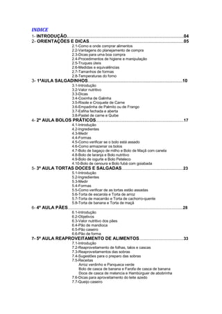 INDICE
1- INTRODUÇÃO..............................................................................................04
2- ORIENTAÇÕES E DICAS............................................................................05
2.1-Como e onde comprar alimentos
2.2-Vantagens do planejamento de compra
2.3-Dicas para uma boa compra
2.4-Procedimentos de higiene e manipulação
2.5-Truques úteis
2.6-Medidas e equivalências
2.7-Tamanhos de formas
2.8-Temperaturas do forno
3- 1ªAULA SALGADINHOS............................................................................10
3.1-Introdução
3.2-Valor nutritivo
3.3-Dicas
3.4-Coxinha de Galinha
3.5-Risole e Croquete de Carne
3.6-Empadinha de Palmito ou de Frango
3.7-Esfiha fechada e aberta
3.8-Pastel de carne e Quibe
4- 2ª AULA BOLOS PRÁTICOS.............................................................................17
4.1-Introdução
4.2-Ingredientes
4.3-Medir
4.4-Formas
4.5-Como verificar se o bolo está assado
4.6-Como armazenar os bolos
4.7-Bolo de bagaço de milho e Bolo de Maçã com canela
4.8-Bolo de laranja e Bolo nutritivo
4.9-Bolo de iogurte e Bolo Peteleco
4.10-Bolo de cenoura e Bolo fubá com goiabada
5- 3ª AULA TORTAS DOCES E SALGADAS......................................................23
5.1-Introdução
5.2-Ingredientes
5.3-Medir
5.4-Formas
5.5-Como verificar de as tortas estão assadas
5.6-Torta de escarola e Torta de arroz
5.7-Torta de macarrão e Torta de cachorro-quente
5.8-Torta de banana e Torta de maçã
6- 4ª AULA PÃES.....................................................................................................28
6.1-Introdução
6.2-Objetivos
6.3-Valor nutritivo dos pães
6.4-Pão de mandioca
6.5-Pão caseiro
6.6-Pão de forma
7- 5ª AULA REAPROVEITAMENTO DE ALIMENTOS.......................................33
7.1-Introdução
7.2-Reaproveitamento de folhas, talos e cascas
7.3-Reaproveitamentos das sobras
7.4-Sugestões para o preparo das sobras
7.5-Receitas
Arroz verdinho e Panqueca verde
Bolo de casca de banana e Farofa de casca de banana
Doce de casca de melancia e Hambúrguer de abobrinha
7.6-Dicas para aproveitamento do leite azedo
7.7-Queijo caseiro
 