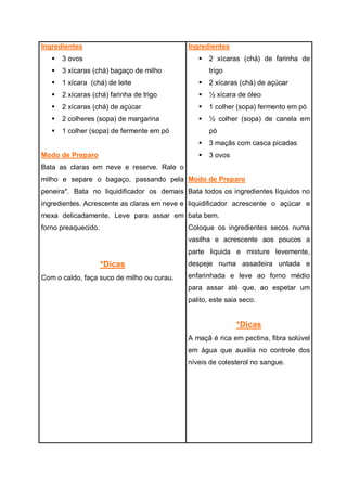 Ingredientes
 3 ovos
 3 xícaras (chá) bagaço de milho
 1 xícara (chá) de leite
 2 xícaras (chá) farinha de trigo
 2 xícaras (chá) de açúcar
 2 colheres (sopa) de margarina
 1 colher (sopa) de fermente em pó
Modo de Preparo
Bata as claras em neve e reserve. Rale o
milho e separe o bagaço, passando pela
peneira*. Bata no liquidificador os demais
ingredientes. Acrescente as claras em neve e
mexa delicadamente. Leve para assar em
forno preaquecido.
*Dicas
Com o caldo, faça suco de milho ou curau.
Ingredientes
 2 xícaras (chá) de farinha de
trigo
 2 xícaras (chá) de açúcar
 ½ xícara de óleo
 1 colher (sopa) fermento em pó
 ½ colher (sopa) de canela em
pó
 3 maçãs com casca picadas
 3 ovos
Modo de Preparo
Bata todos os ingredientes líquidos no
liquidificador acrescente o açúcar e
bata bem.
Coloque os ingredientes secos numa
vasilha e acrescente aos poucos a
parte liquida e misture levemente,
despeje numa assadeira untada e
enfarinhada e leve ao forno médio
para assar até que, ao espetar um
palito, este saia seco.
*Dicas
A maçã é rica em pectina, fibra solúvel
em água que auxilia no controle dos
níveis de colesterol no sangue.
 