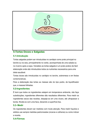 5-Tortas Doces e Salgadas
5.1-Introdução
Tortas salgadas podem ser introduzidas no cardápio como prato principal no
lanche ou na ceia, principalmente no verão, acompanhada de uma salada ou
no inverno após a sopa. Versáteis as tortas salgada é um prato pratico de fácil
elaboração onde são introduzidos todos os nutrientes necessários para uma
dieta saudável.
Tortas doces são introduzidas no cardápio no lanche, sobremesa e em festas
comemorativas.
Para a elaboração das tortas as massas são do tipo podre, de liquidificador
que, e massas folhadas.
5.2-Ingredientes
É bom que todos os ingredientes estejam em temperatura ambiente, não faça
substituições, ingredientes diferentes dão resultados diferentes. Para medir os
ingredientes secos das receitas, despeje-os em uma xícara, até ultrapassar a
borda. Nivele-os com uma faca, deixando a superfície lisa.
5.3- Medir
Os ingredientes devem ser medidos com muita atenção. Para medir líquidos e
sólidos use sempre medidas padronizadas (xícaras e colheres) ou como indicar
a receita.
5.4-Fôrmas
 