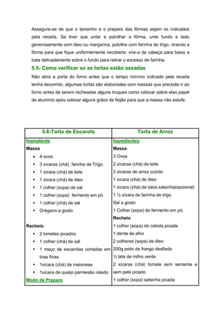 Assegure-se de que o tamanho e o preparo das fôrmas sejam os indicados
pela receita. Se tiver que untar e polvilhar a fôrma, unte fundo e lado
generosamente com óleo ou margarina, polvilhe com farinha de trigo, virando a
fôrma para que fique uniformemente recoberta: vire-a de cabeça para baixo e
bata delicadamente sobre o fundo para retirar o excesso de farinha.
5.5- Como verificar se as tortas estão assadas
Não abra a porta do forno antes que o tempo mínimo indicado pela receita
tenha decorrido, algumas tortas são elaboradas com massas que precisão ir ao
forno antes de serem recheadas alguns truques como colocar sobre elas papel
de alumínio após colocar alguns grãos de feijão para que a massa não estufe.
5.6-Torta de Escarola Torta de Arroz
Ingrediente
Massa
 4 ovos
 3 xícaras (chá) farinha de Trigo
 1 xícara (chá) de leite
 1 xícara (chá) de óleo
 1 colher (sopa) de sal
 1 colher (sopa) fermento em pó
 1 colher (chá) de sal
 Orégano a gosto
Recheio
 2 tomates picados
 1 colher (chá) de sal
 1 maço de escarolas cortadas em
tiras finas
 1xícara (chá) de maionese
 1xícara de queijo parmesão ralado
Modo de Preparo
Ingredientes
Massa
3 Ovos
2 xícaras (chá) de leite
3 xícaras de arroz cozido
1 xícara (chá) de óleo
1 xícara (chá) de talos salsinha(opcional)
1 ½ xícara de farinha de trigo
Sal a gosto
1 Colher (sopa) de fermento em pó.
Recheio
1 colher (sopa) de cebola picada
1 dente de alho
2 colheres (sopa) de óleo
200g peito de frango desfiado
½ lata de milho verde
2 xícaras (chá) tomate sem semente e
sem pele picado
1 colher (sopa) salsinha picada
 