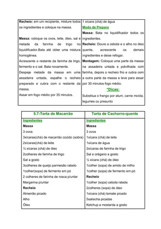 Recheio: em um recipiente, misture todos
os ingredientes e coloque na massa.
Massa: coloque os ovos, leite, óleo, sal e
metade da farinha de trigo no
liquidificador.Bata até obter uma mistura
homogênea.
Acrescente o restante da farinha de trigo,
fermento e o sal. Bata novamente.
Despeje metade da massa em uma
assadeira untada, espalhe o recheio
preparado e cubra com o restante da
massa.
Assar em fogo médio por 35 minutos.
1 xícara (chá) de água
Modo de Preparo
Massa: Bata no liquidificador todos os
ingredientes.
Recheio: Doure a cebola e o alho no óleo
quente, acrescente os demais
ingredientes e deixe refogar.
Montagem: Coloque uma parte da massa
na assadeira untada e polvilhada com
farinha, depois o recheio frio e cubra com
a outra parte da massa e leve para assar
por 30 minutos fogo médio.
*Dicas:
Substitua o frango por atum, carne moída,
legumes ou presunto
5.7-Torta de Macarrão Torta de Cachorro-quente
Ingredientes
Massa
3 ovos
3xícaras(chá) de macarrão cozido (sobra)
2xícaras(chá) de leite
¼ xícaras (chá) de óleo
2colheres de farinha de trigo
Sal a gosto
3colheres de queijo parmesão ralado
1colher(sopa) de fermento em pó
2 colheres de farinha de rosca p/untar
Margarina p/untar
Recheio
Almeirão picado
Alho
Óleo
Ingredientes
Massa
3 ovos
1xícara (chá) de leite
1xícara de água
2xícaras de farinha de trigo
Sal e orégano a gosto
½ xícara (chá) de óleo
1colher (sopa) de amido de milho
1colher (sopa) de fermento em pó
Recheio
1colher (sopa) cebola ralada
2colheres (sopa) de óleo
1xícara (chá) tomate picado
5salsicha picadas
Ketchup e mostarda a gosto
 