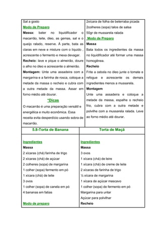 Sal a gosto
Modo de Preparo
Massa: bater no liquidificador o
macarrão, leite, óleo, as gemas, sal e o
queijo ralado, reserve. Á parte, bata as
claras em neve e misture com o liquido ,
acrescente o fermento e mexa devagar.
Recheio: lave e pique o almeirão, doure
o alho no óleo e acrescente o almeirão.
Montagem: Unte uma assadeira com a
margarina e a farinha de rosca, coloque a
metade da massa o recheio e cubra com
a outra metade da massa. Assar em
forno médio até dourar.
*Dicas
O macarrão é uma preparação versátil e
energética e muito econômica. Essa
receita evita desperdício usando sobra de
macarrão.
2xícara de folha de beterraba picada
2colheres (sopa) talos de salsa
50gr de mussarela ralada
Modo de Preparo
Massa
Bata todos os ingredientes da massa
no liquidificador até formar uma massa
homogênea.
Recheio
Frite a cebola no óleo junte o tomate e
refogue e acrescente os demais
ingredientes menos a mussarela.
Montagem
Unte uma assadeira e coloque a
metade da massa, espalhe o recheio
frio, cubra com a outra metade e
polvilhe com a mussarela ralada. Leve
ao forno médio até dourar.
5.8-Torta de Banana Torta de Maçã
Ingredientes
Massa
2 xícaras (chá) farinha de trigo
2 xícaras (chá) de açúcar
2 colheres (sopa) de margarina
1 colher (sopa) fermento em pó
1 xícara (chá) de leite
3 ovos
1 colher (sopa) de canela em pó
4 bananas em fatias
Modo de preparo
Ingredientes
Massa
3 ovos
1 xícara (chá) de leire
1 xícara (chá) de creme de leite
2 xícaras de farinha de trigo
½ xícara de margarina
1 xícara de açúcar mascavo
1 colher (sopa) de fermento em pó
Margarina para untar
Açúcar para polvilhar
Recheio
 