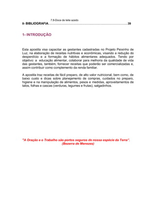 7.8-Doce de leite azedo
8- BIBLIOGRAFIA...................................................................................................39
1- INTRODUÇÃO
Esta apostila visa capacitar as gestantes cadastradas no Projeto Peixinho de
Luz, na elaboração de receitas nutritivas e econômicas, visando a redução do
desperdício e a formação de hábitos alimentares adequados. Tendo por
objetivo: a educação alimentar, colaborar para melhoria da qualidade de vida
das gestantes, também, fornecer receitas que poderão ser comercializadas e,
assim contribuir como complemento da renda familiar.
A apostila traz receitas de fácil preparo, de alto valor nutricional, bem como, de
baixo custo e dicas sobre planejamento de compras, cuidados no preparo,
higiene e na manipulação de alimentos, pesos e medidas, aproveitamentos de
talos, folhas e cascas (verduras, legumes e frutas), salgadinhos.
"A Oração e o Trabalho são portos seguros de nossa espécie da Terra”.
(Bezerra de Menezes)
 