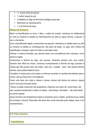  ½ xícara (chá) de açúcar
 1 colher (sopa) de sal
 3 tabletes ou 45gr de fermento biológico para pão
 Mandioca ou mandioquinha
 1 k de farinha de trigo
Modo de Preparo
Bater no liquidificador os ovos, o óleo, o caldo da cocção: mandioca ou batata-doce
ou cará ou inhame ou batata ou mandioquinha (ou leite ou água morna), o açúcar, o
sal e o fermento.
Com o liquidificador ligado, acrescentar aos poucos: mandioca ou batata-doce ou cará
ou inhame ou batata ou mandioquinha, até parar de bater, ou seja, até a hélice do
liquidificador começar a girar em falso e não bater mais.
Colocar a mistura formada, que deverá estar com consistência bem cremosa, numa
bacia ou tigela.
Acrescentar a farinha de trigo, aos poucos, mexendo sempre com uma colher.
Quando ficar difícil de mexer, continuar acrescentando a farinha de trigo sovando a
massa até não grudar mais nas mãos, mas com cuidado para não colocar farinha
demais, pois poderá deixá-la dura.
Transferir a massa para uma mesa e continuar sovando no sentido das laterais para o
centro, até que fique lisa e homogênea.
Fazer uma bola com toda a massa e deixar crescer até dobrar de volume, depois
cobrir com pano de prato limpo.
Deixar os pães crescendo nas assadeiras, cobertos com pano de prato limpo, até
que, quando pressionado o dedo na massa, permaneça afundada , não retornando
ao ponto original.
Assar em forno em temperatura baixa e aumentar para a média, somente pouco antes
de começar a dourar. Esse pão não deve ficar muito dourado para realçar mais a cor
características.
6.5- Pão Caseiro
Ingredientes
 
