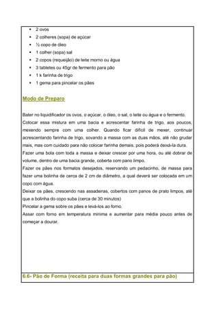  2 ovos
 2 colheres (sopa) de açúcar
 ½ copo de óleo
 1 colher (sopa) sal
 2 copos (requeijão) de leite morno ou água
 3 tabletes ou 45gr de fermento para pão
 1 k farinha de trigo
 1 gema para pincelar os pães
Modo de Preparo
Bater no liquidificador os ovos, o açúcar, o óleo, o sal, o leite ou água e o fermento.
Colocar essa mistura em uma bacia e acrescentar farinha de trigo, aos poucos,
mexendo sempre com uma colher. Quando ficar difícil de mexer, continuar
acrescentando farinha de trigo, sovando a massa com as duas mãos, até não grudar
mais, mas com cuidado para não colocar farinha demais, pois poderá deixá-la dura.
Fazer uma bola com toda a massa e deixar crescer por uma hora, ou até dobrar de
volume, dentro de uma bacia grande, coberta com pano limpo.
Fazer os pães nos formatos desejados, reservando um pedacinho, de massa para
fazer uma bolinha de cerca de 2 cm de diâmetro, a qual deverá ser colocada em um
copo com água.
Deixar os pães, crescendo nas assadeiras, cobertos com panos de prato limpos, até
que a bolinha do copo suba (cerca de 30 minutos)
Pincelar a gema sobre os pães e levá-los ao forno.
Assar com forno em temperatura mínima e aumentar para média pouco antes de
começar a dourar.
6.6- Pão de Forma (receita para duas formas grandes para pão)
 