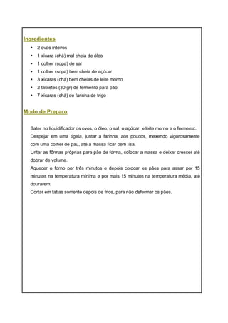 Ingredientes
 2 ovos inteiros
 1 xícara (chá) mal cheia de óleo
 1 colher (sopa) de sal
 1 colher (sopa) bem cheia de açúcar
 3 xícaras (chá) bem cheias de leite morno
 2 tabletes (30 gr) de fermento para pão
 7 xícaras (chá) de farinha de trigo
Modo de Preparo
Bater no liquidificador os ovos, o óleo, o sal, o açúcar, o leite morno e o fermento.
Despejar em uma tigela, juntar a farinha, aos poucos, mexendo vigorosamente
com uma colher de pau, até a massa ficar bem lisa.
Untar as fôrmas próprias para pão de forma, colocar a massa e deixar crescer até
dobrar de volume.
Aquecer o forno por três minutos e depois colocar os pães para assar por 15
minutos na temperatura mínima e por mais 15 minutos na temperatura média, até
dourarem.
Cortar em fatias somente depois de frios, para não deformar os pães.
 