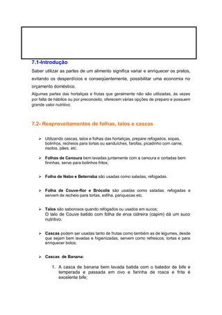 7.1-Introdução
Saber utilizar as partes de um alimento significa variar e enriquecer os pratos,
evitando os desperdícios e conseqüentemente, possibilitar uma economia no
orçamento doméstico.
Algumas partes das hortaliças e frutas que geralmente não são utilizadas, ás vezes
por falta de hábitos ou por preconceito, oferecem várias opções de preparo e possuem
grande valor nutritivo.
7.2- Reaproveitamentos de folhas, talos e cascas
 Utilizando cascas, talos e folhas das hortaliças, prepare refogados, sopas,
bolinhos, recheios para tortas ou sanduíches, farofas, picadinho com carne,
risotos, pães, etc.
 Folhas de Cenoura bem lavadas juntamente com a cenoura e cortadas bem
fininhas, serve para bolinhos fritos;
 Folha de Nabo e Beterraba são usadas como saladas, refogadas.
 Folha de Couve-flor e Brócolis são usadas como saladas, refogadas e
servem de recheio para tortas, esfiha, panquecas etc.
 Talos são saborosos quando refogados ou usados em sucos;
O talo de Couve batido com folha de erva cidreira (capim) dá um suco
nutritivo.
 Cascas podem ser usadas tanto de frutas como também as de legumes, desde
que sejam bem lavadas e higienizadas, servem como refrescos, tortas e para
enriquecer bolos;
 Cascas de Banana:
1. A casca de banana bem lavada batida com o batedor de bife e
temperada e passada em ovo e farinha de rosca e frita é
excelente bife;
 