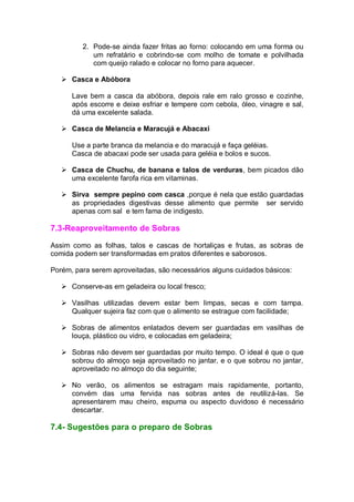2. Pode-se ainda fazer fritas ao forno: colocando em uma forma ou
um refratário e cobrindo-se com molho de tomate e polvilhada
com queijo ralado e colocar no forno para aquecer.
 Casca e Abóbora
Lave bem a casca da abóbora, depois rale em ralo grosso e cozinhe,
após escorre e deixe esfriar e tempere com cebola, óleo, vinagre e sal,
dá uma excelente salada.
 Casca de Melancia e Maracujá e Abacaxi
Use a parte branca da melancia e do maracujá e faça geléias.
Casca de abacaxi pode ser usada para geléia e bolos e sucos.
 Casca de Chuchu, de banana e talos de verduras, bem picados dão
uma excelente farofa rica em vitaminas.
 Sirva sempre pepino com casca ,porque é nela que estão guardadas
as propriedades digestivas desse alimento que permite ser servido
apenas com sal e tem fama de indigesto.
7.3-Reaproveitamento de Sobras
Assim como as folhas, talos e cascas de hortaliças e frutas, as sobras de
comida podem ser transformadas em pratos diferentes e saborosos.
Porém, para serem aproveitadas, são necessários alguns cuidados básicos:
 Conserve-as em geladeira ou local fresco;
 Vasilhas utilizadas devem estar bem limpas, secas e com tampa.
Qualquer sujeira faz com que o alimento se estrague com facilidade;
 Sobras de alimentos enlatados devem ser guardadas em vasilhas de
louça, plástico ou vidro, e colocadas em geladeira;
 Sobras não devem ser guardadas por muito tempo. O ideal é que o que
sobrou do almoço seja aproveitado no jantar, e o que sobrou no jantar,
aproveitado no almoço do dia seguinte;
 No verão, os alimentos se estragam mais rapidamente, portanto,
convém das uma fervida nas sobras antes de reutilizá-las. Se
apresentarem mau cheiro, espuma ou aspecto duvidoso é necessário
descartar.
7.4- Sugestões para o preparo de Sobras
 
