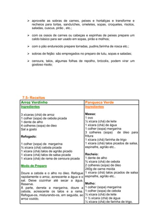  aproveite as sobras de carnes, peixes e hortaliças e transforme e
recheios para tortas, sanduíches, omeletes, sopas, croquetes, risotos,
saladas, cuscus, pirão , etc.;
 com os ossos de carnes ou cabeças e espinhas de peixes prepare um
caldo básico para ser usado em sopas, pirão e molhos;
 com o pão endurecido prepare torradas, pudins,farinha de rosca etc.;
 sobras de feijão: são empregados no preparo de tutu, sopas e saladas;
 cenoura, talos, algumas folhas de repolho, brócolis, podem virar um
gostoso risoto;
7.5- Receitas
Arroz Verdinho Panqueca Verde
Ingredientes
3 xícaras (chá) de arroz
1 colher (sopa) de cebola picada
1 dente de alho
4 colheres (sopa) de óleo
Sal a gosto
Refogado:
1 colher (sopa) de margarina
¾ xícara (chá) cebola picada
1 xícara (chá) talos de agrião picado
1 xícara (chá) talos de salsa picada
1 xícara (chá) de rama de cenoura picada
Modo de Preparo
Doure a cebola e o alho no óleo. Refogue
rapidamente o arroz, acrescente a água e o
sal. Deixe cozinhar até secar a água.
Reserve.
À parte, derreta a margarina, doure a
cebola, acrescente os talos e a rama.
Refogue-os, misturando-os, em seguida, ao
arroz cozido.
Ingredientes
Massa:
1 ovo
½ xícara (chá) de leite
1 xícara (chá) de água
1 colher (sopa) margarina
3 colheres (sopa) de óleo para
fritura
1 xícara (chá) farinha de trigo
1 xícara (chá) talos picados de salsa,
espinafre, agrião etc..
Recheio:
1 dente de alho
¾ xícara (chá) de cebola
2 colheres (sopa) de óleo
240g de carne moída
1 xícara (chá) talos picados de salsa
espinafre, agrião etc..
Molho:
1 colher (sopa) margarina
1 colher (sopa) de cebola
½ xícara (chá) de leite
1 ½ xícara (chá) de água
½ xícara (chá) de farinha de trigo.
 